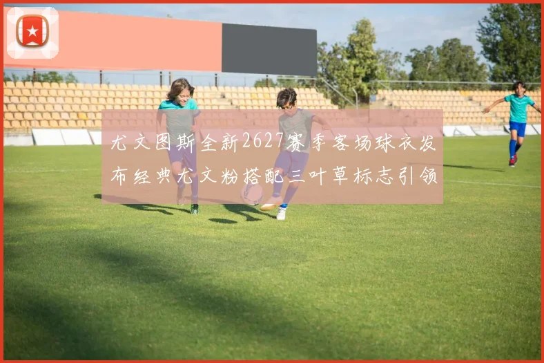 尤文图斯全新2627赛季客场球衣发布经典尤文粉搭配三叶草标志引领时尚潮流